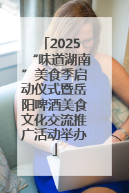 2025“味道湖南”美食季启动仪式暨岳阳啤酒美食文化交流推广活动举办