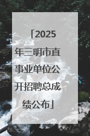2025年三明市直事业单位公开招聘总成绩公布