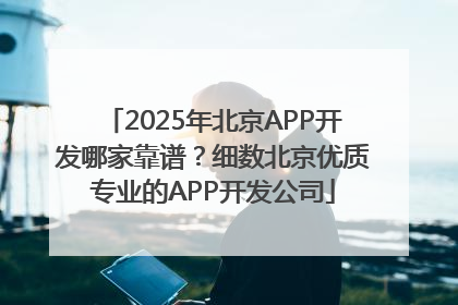 2025年北京APP开发哪家靠谱？细数北京优质专业的APP开发公司