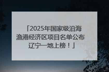 2025年国家级沿海渔港经济区项目名单公布 辽宁一地上榜！