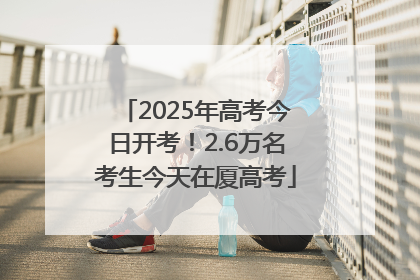 2025年高考今日开考！2.6万名考生今天在厦高考