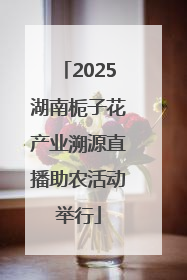 2025湖南栀子花产业溯源直播助农活动举行
