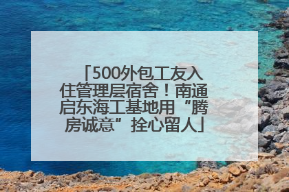 500外包工友入住管理层宿舍！南通启东海工基地用“腾房诚意”拴心留人