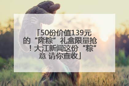 50份价值139元的“隆粽”礼盒限量抢！大江新闻这份“粽”意 请你查收