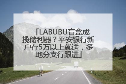 LABUBU盲盒成揽储利器？平安银行新户存5万以上就送，多地分支行跟进